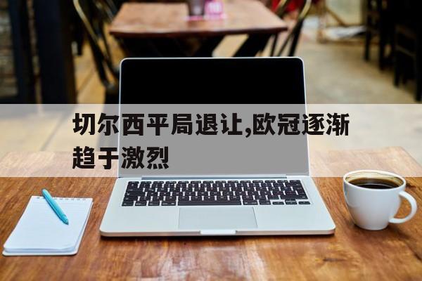 九游体育-切尔西平局退让,欧冠逐渐趋于激烈