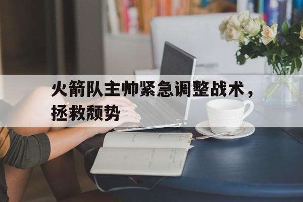 九游体育下载-火箭队主帅紧急调整战术，拯救颓势