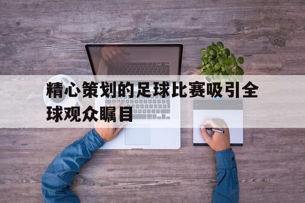 九游体育入口-精心策划的足球比赛吸引全球观众瞩目